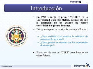Introducción
• En 1988 , surge el primer “CERT” en la
  Universidad Carnegie Mellon, después de que
  la aparición de un gusano de correo
  electrónico bloqueara Internet.
• Este gusano puso en evidencia varios problemas:

    – ¿Cómo notificar a los usuarios la existencia de
      problemas de seguridad ?
    – ¿Cómo ponerse en contacto con los responsables
      de un equipo ?


• Pronto se vio que un “CERT” para Internet no
  era suficiente
 