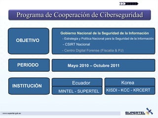 Programa de Cooperación de Ciberseguridad

               Gobierno Nacional de la Seguridad de la Información
                - Estrategia y Política Nacional para la Seguridad de la Información
 OBJETIVO
                - CSIRT Nacional
               - Centro Digital Forense (Físcalía & PJ)



 PERIODO           Mayo 2010 – Octubre 2011



                       Ecuador                             Korea
INSTITUCIÓN
              MINTEL - SUPERTEL                 KISDI - KCC - KRCERT
 