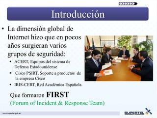 Introducción
• La dimensión global de
  Internet hizo que en pocos
  años surgieran varios
  grupos de seguridad:
   ACERT, Equipos del sistema de
    Defensa Estadounidense
   Cisco PSIRT, Soporte a productos de
     la empresa Cisco
   IRIS-CERT, Red Académica Española.

   Que formaron FIRST
   (Forum of Incident & Response Team)
 