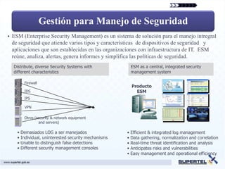 Gestión para Manejo de Seguridad
   ESM (Enterprise Security Management) es un sistema de solución para el manejo intregral
    de seguridad que atiende varios tipos y características de dispositivos de seguridad y
    aplicaciones que son establecidas en las organizaciones con infraestructura de IT. ESM
    reúne, analiza, alertas, genera informes y simplifica las políticas de seguridad.
    Distribute, diverse Security Systems with           ESM as a central, integrated security
    different characteristics                           management system

         Firewall
                                                         Producto
         IDS                                               ESM
         IPS

         VPN

         Otros (security & network equipment
                 and servers)

      • Demasiados LOG a ser manejados                 • Efficient & integrated log management
      • Individual, uninterested security mechanisms   • Data gathering, normalization and correlation
      • Unable to distinguish false detections         • Real-time threat identification and analysis
      • Different security management consoles         • Anticipates risks and vulnerabilities
                                                       • Easy management and operational efficiency
 