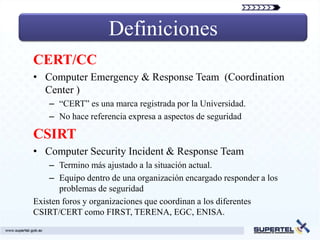 Definiciones
CERT/CC
• Computer Emergency & Response Team (Coordination
  Center )
    – “CERT” es una marca registrada por la Universidad.
    – No hace referencia expresa a aspectos de seguridad

CSIRT
• Computer Security Incident & Response Team
    – Termino más ajustado a la situación actual.
    – Equipo dentro de una organización encargado responder a los
       problemas de seguridad
Existen foros y organizaciones que coordinan a los diferentes
CSIRT/CERT como FIRST, TERENA, EGC, ENISA.
 