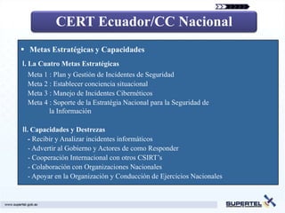 CERT Ecuador/CC Nacional
 Metas Estratégicas y Capacidades
Ⅰ. La Cuatro Metas Estratégicas
 Meta 1 : Plan y Gestión de Incidentes de Seguridad
 Meta 2 : Establecer conciencia situacional
 Meta 3 : Manejo de Incidentes Cibernéticos
 Meta 4 : Soporte de la Estratégia Nacional para la Seguridad de
        la Información

Ⅱ. Capacidades y Destrezas
  - Recibir y Analizar incidentes informáticos
  - Advertir al Gobierno y Actores de como Responder
  - Cooperación Internacional con otros CSIRT’s
  - Colaboración con Organizaciones Nacionales
  - Apoyar en la Organización y Conducción de Ejercicios Nacionales
 