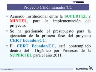 Proyecto CERT Ecuador/CC

• Acuerdo Institucional entre la SUPERTEL y
  MINTEL, para la implementación del
  proyecto.
• Se ha gestionado el presupuesto para la
  ejecución de la primera fase del proyecto
  CERT Ecuador/CC.
• El CERT Ecuador/CC, está contemplado
  dentro del Orgánico por Procesos de la
  SUPERTEL para el año 2011.
 