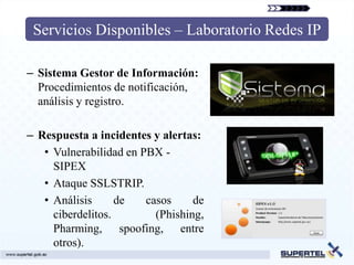 Servicios Disponibles – Laboratorio Redes IP

– Sistema Gestor de Información:
  Procedimientos de notificación,
  análisis y registro.

– Respuesta a incidentes y alertas:
   • Vulnerabilidad en PBX -
     SIPEX
   • Ataque SSLSTRIP.
   • Análisis      de   casos     de
     ciberdelitos.        (Phishing,
     Pharming, spoofing, entre
     otros).
 