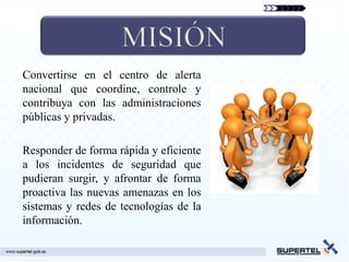 Convertirse en el centro de alerta
nacional que coordine, controle y
contribuya con las administraciones
públicas y privadas.

Responder de forma rápida y eficiente
a los incidentes de seguridad que
pudieran surgir, y afrontar de forma
proactiva las nuevas amenazas en los
sistemas y redes de tecnologías de la
información.
 
