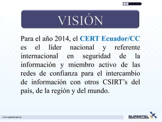 Para el año 2014, el CERT Ecuador/CC
es el líder nacional y referente
internacional en seguridad de la
información y miembro activo de las
redes de confianza para el intercambio
de información con otros CSIRT’s del
país, de la región y del mundo.
 