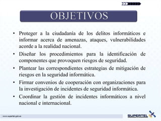 • Proteger a la ciudadanía de los delitos informáticos e
  informar acerca de amenazas, ataques, vulnerabilidades
  acorde a la realidad nacional.
• Diseñar los procedimientos para la identificación de
  componentes que provoquen riesgos de seguridad.
• Plantear las correspondientes estrategias de mitigación de
  riesgos en la seguridad informática.
• Firmar convenios de cooperación con organizaciones para
  la investigación de incidentes de seguridad informática.
• Coordinar la gestión de incidentes informáticos a nivel
  nacional e internacional.
 