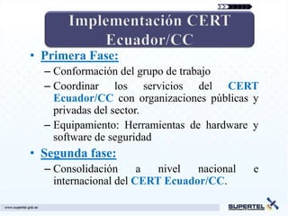 • Primera Fase:
  – Conformación del grupo de trabajo
  – Coordinar los servicios del CERT
    Ecuador/CC con organizaciones públicas y
    privadas del sector.
  – Equipamiento: Herramientas de hardware y
    software de seguridad
• Segunda fase:
  – Consolidación      a  nivel  nacional   e
    internacional del CERT Ecuador/CC.
 