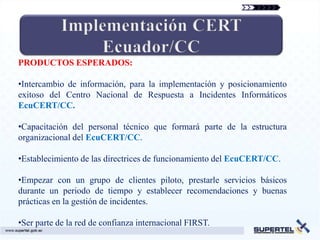 PRODUCTOS ESPERADOS:

•Intercambio de información, para la implementación y posicionamiento
exitoso del Centro Nacional de Respuesta a Incidentes Informáticos
EcuCERT/CC.

•Capacitación del personal técnico que formará parte de la estructura
organizacional del EcuCERT/CC.

•Establecimiento de las directrices de funcionamiento del EcuCERT/CC.

•Empezar con un grupo de clientes piloto, prestarle servicios básicos
durante un periodo de tiempo y establecer recomendaciones y buenas
prácticas en la gestión de incidentes.

•Ser parte de la red de confianza internacional FIRST.
 