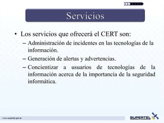 • Los servicios que ofrecerá el CERT son:
  – Administración de incidentes en las tecnologías de la
    información.
  – Generación de alertas y advertencias.
  – Concientizar a usuarios de tecnologías de la
    información acerca de la importancia de la seguridad
    informática.
 