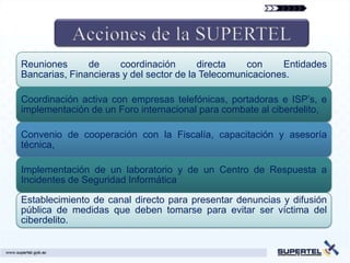Reuniones      de     coordinación       directa   con     Entidades
Bancarias, Financieras y del sector de la Telecomunicaciones.

Coordinación activa con empresas telefónicas, portadoras e ISP’s, e
implementación de un Foro internacional para combate al ciberdelito,

Convenio de cooperación con la Fiscalía, capacitación y asesoría
técnica,

Implementación de un laboratorio y de un Centro de Respuesta a
Incidentes de Seguridad Informática

Establecimiento de canal directo para presentar denuncias y difusión
pública de medidas que deben tomarse para evitar ser víctima del
ciberdelito.
 