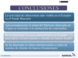 La actividad de cibercrimen más visible en el Ecuador
es el fraude Bancario

Aproximadamente la mitad del Malware detectado en
el país es orientado a la sustracción de contraseñas

Se ha detectado troyanos desarrollados en Ecuador
para atacar exclusivamente a clientes de bancos locales

Se ha detectado la oferta internacionales a miles de
cuentas de clientes de bancos Ecuatorianos
 