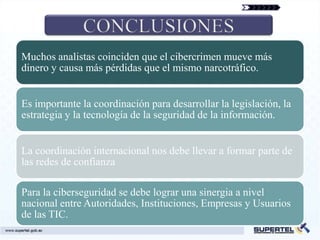 Muchos analistas coinciden que el cibercrimen mueve más
dinero y causa más pérdidas que el mismo narcotráfico.


Es importante la coordinación para desarrollar la legislación, la
estrategia y la tecnología de la seguridad de la información.


La coordinación internacional nos debe llevar a formar parte de
las redes de confianza

Para la ciberseguridad se debe lograr una sinergia a nivel
nacional entre Autoridades, Instituciones, Empresas y Usuarios
de las TIC.
 