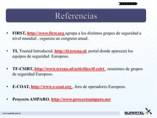 • FIRST, http://www.first.org agrupa a los distintos grupos de seguridad a
  nivel mundial , organiza un congreso anual.

• TI, Trusted Introduced, http://ti.terena.nl, portal donde aparecen los
  equipos de seguridad Europeos.

• TF-CSIRT, http://www.terena.nl/activities/tf-csirt , reuniones de grupos
  de seguridad Europeos.

• E-COAT, http://www.e-coat.org , foro de operadores Europeos.

• Proyecto AMPARO, http://www.proyectoamparo.net
 