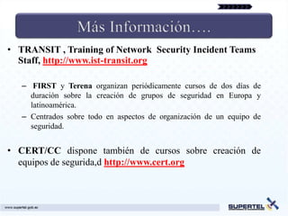 • TRANSIT , Training of Network Security Incident Teams
  Staff, http://www.ist-transit.org

   – FIRST y Terena organizan periódicamente cursos de dos días de
     duración sobre la creación de grupos de seguridad en Europa y
     latinoamérica.
   – Centrados sobre todo en aspectos de organización de un equipo de
     seguridad.


• CERT/CC dispone también de cursos sobre creación de
  equipos de segurida,d http://www.cert.org
 