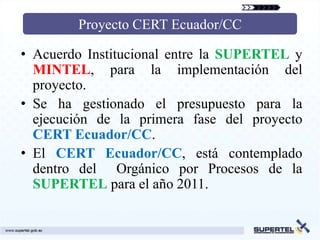 Proyecto CERT Ecuador/CC

• Acuerdo Institucional entre la SUPERTEL y
  MINTEL, para la implementación del
  proyecto.
• S...