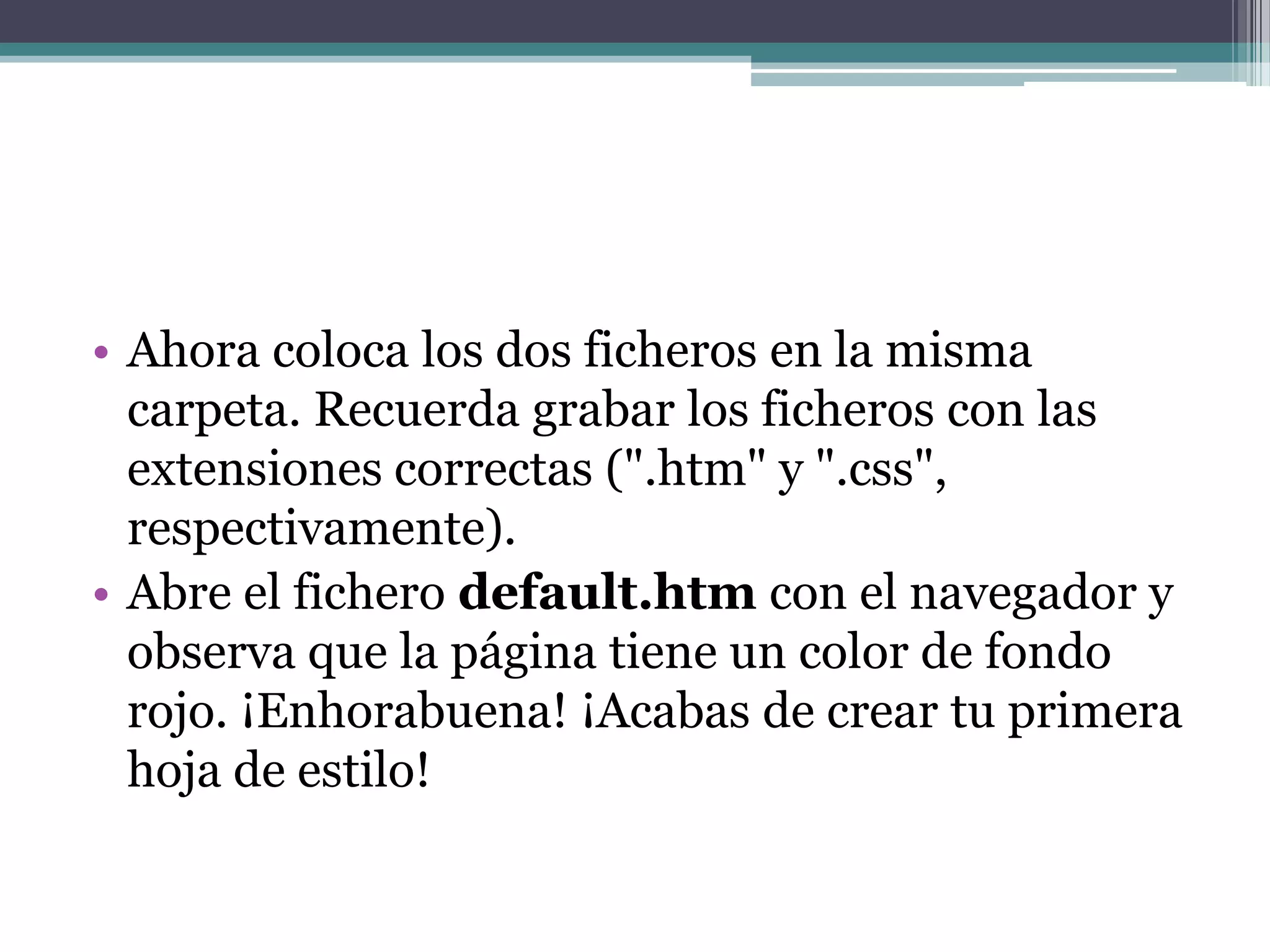 Ahora coloca los dos ficheros en la misma carpeta. Recuerda grabar los ficheros con las extensiones correctas (".htm" y ".css", respectivamente).Abre el fichero default.htm con el navegador y observa que la página tiene un color de fondo rojo. ¡Enhorabuena! ¡Acabas de crear tu primera hoja de estilo!