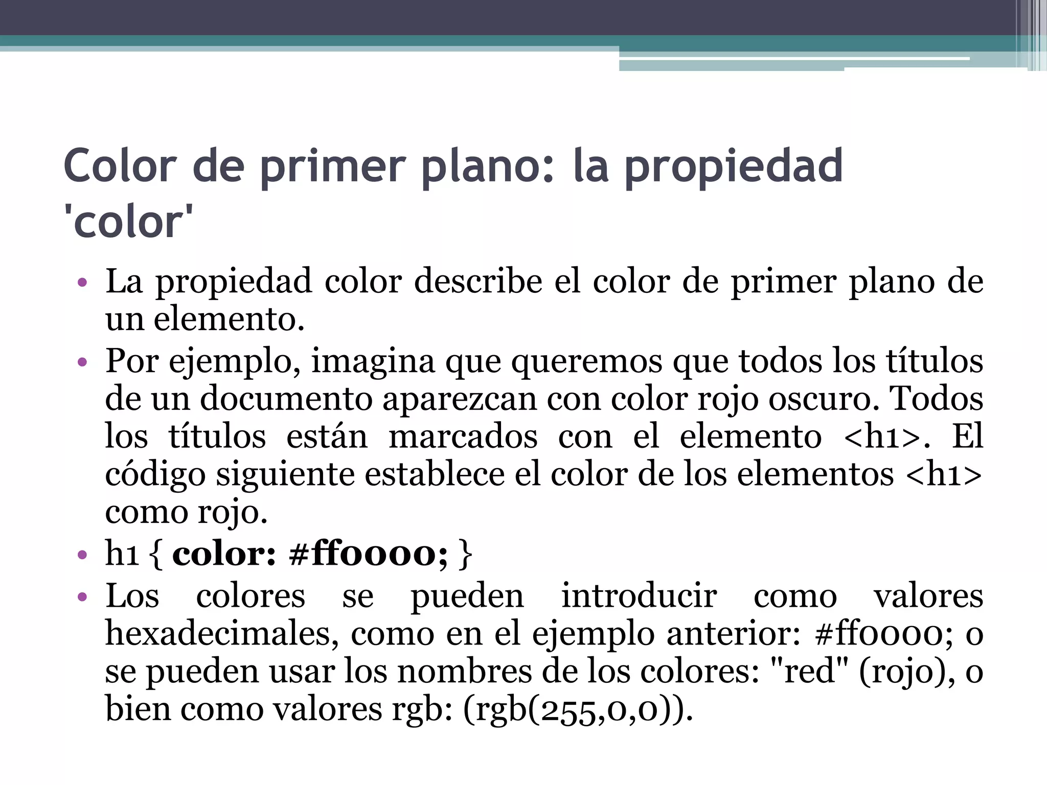 Color de primer plano: la propiedad 'color'La propiedad color describe el color de primer plano de un elemento.Por ejemplo, imagina que queremos que todos los títulos de un documento aparezcan con color rojo oscuro. Todos los títulos están marcados con el elemento <h1>. El código siguiente establece el color de los elementos <h1> como rojo.h1 { color: #ff0000; } Los colores se pueden introducir como valores hexadecimales, como en el ejemplo anterior: #ff0000; o se pueden usar los nombres de los colores: "red" (rojo), o bien como valores rgb: (rgb(255,0,0)).