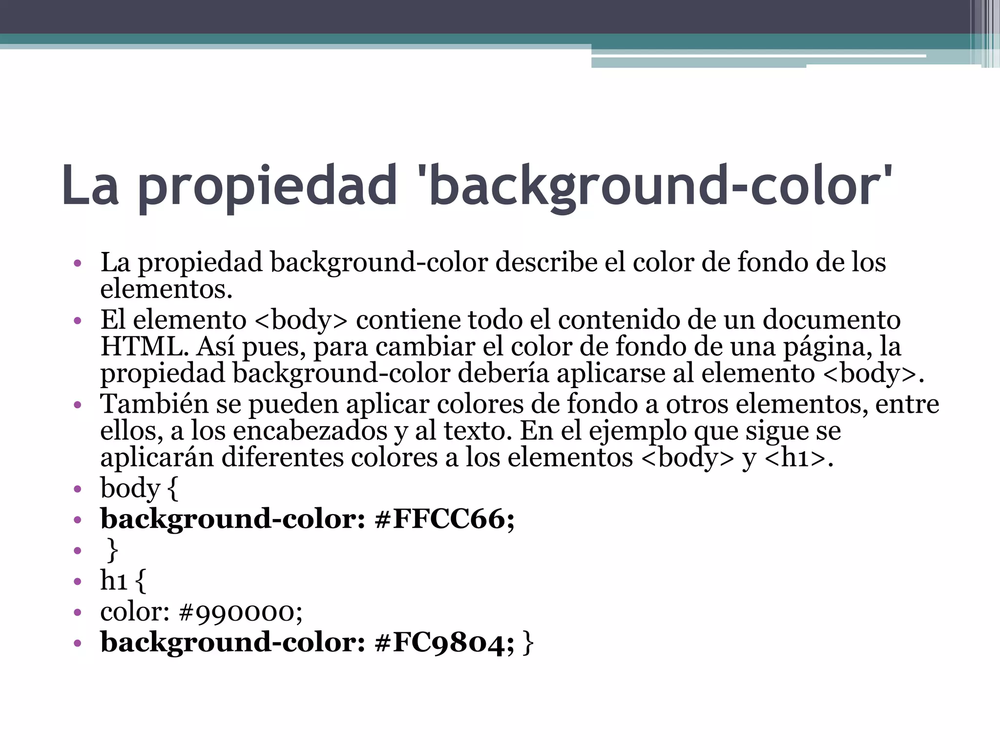 La propiedad 'background-color'La propiedad background-color describe el color de fondo de los elementos.El elemento <body> contiene todo el contenido de un documento HTML. Así pues, para cambiar el color de fondo de una página, la propiedad background-color debería aplicarse al elemento <body>.También se pueden aplicar colores de fondo a otros elementos, entre ellos, a los encabezados y al texto. En el ejemplo que sigue se aplicarán diferentes colores a los elementos <body> y <h1>.body { background-color: #FFCC66; } h1 { color: #990000; background-color: #FC9804; } 