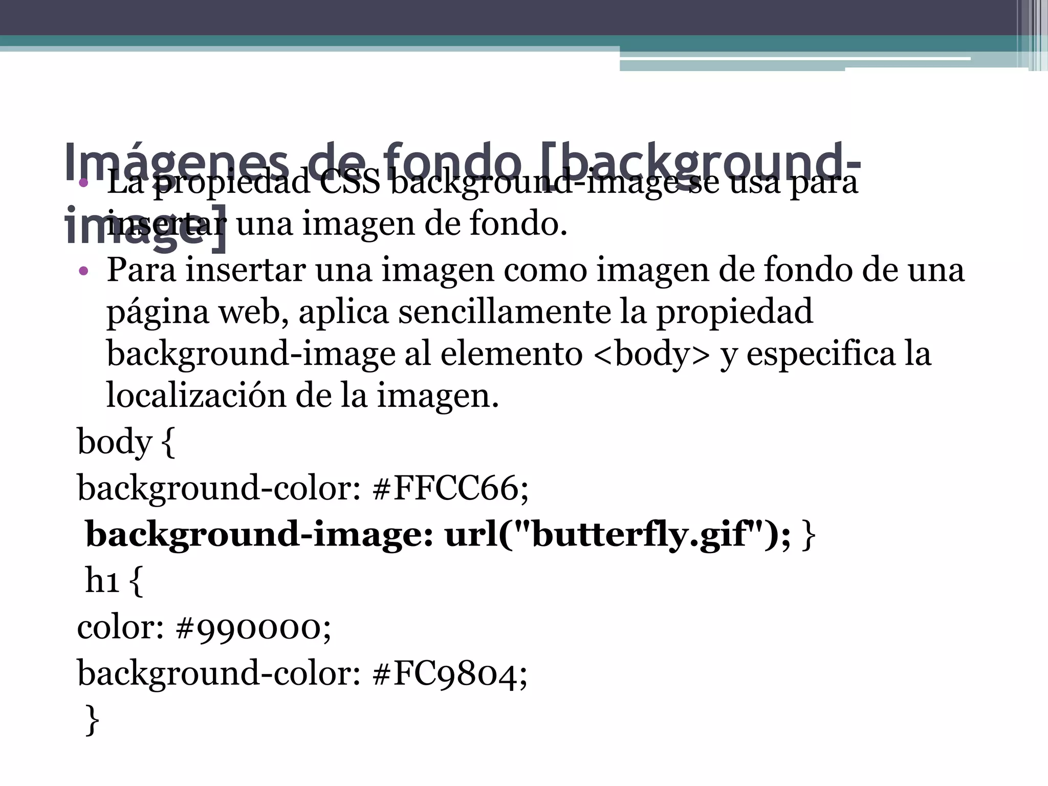 Imágenes de fondo [background-image]La propiedad CSS background-image se usa para insertar una imagen de fondo.Para insertar una imagen como imagen de fondo de una página web, aplica sencillamente la propiedad background-image al elemento <body> y especifica la localización de la imagen.body { background-color: #FFCC66;background-image: url("butterfly.gif"); } h1 { color: #990000; background-color: #FC9804; } 