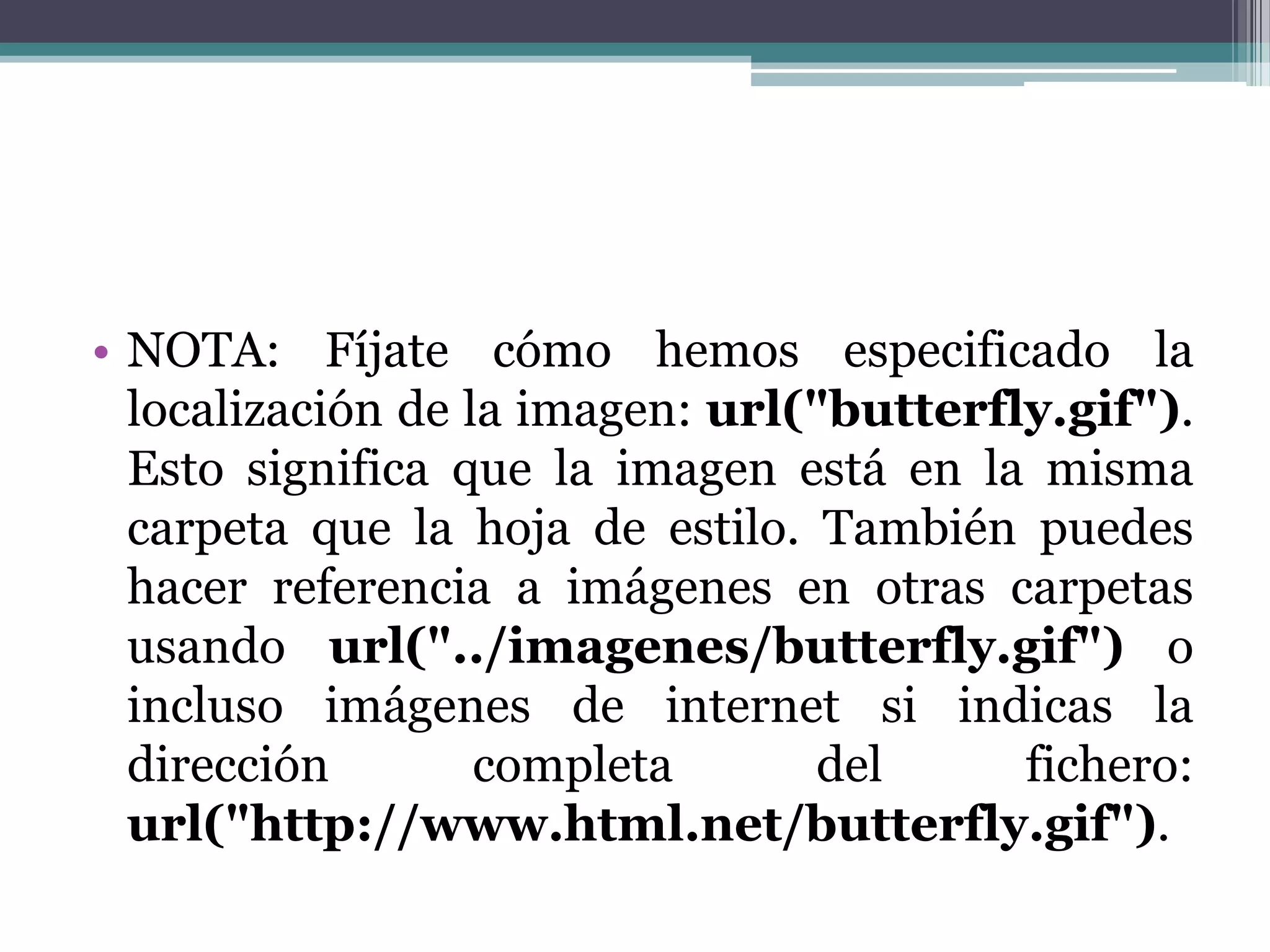 NOTA: Fíjate cómo hemos especificado la localización de la imagen: url("butterfly.gif"). Esto significa que la imagen está en la misma carpeta que la hoja de estilo. También puedes hacer referencia a imágenes en otras carpetas usando url("../imagenes/butterfly.gif") o incluso imágenes de internet si indicas la dirección completa del fichero: url("http://www.html.net/butterfly.gif").