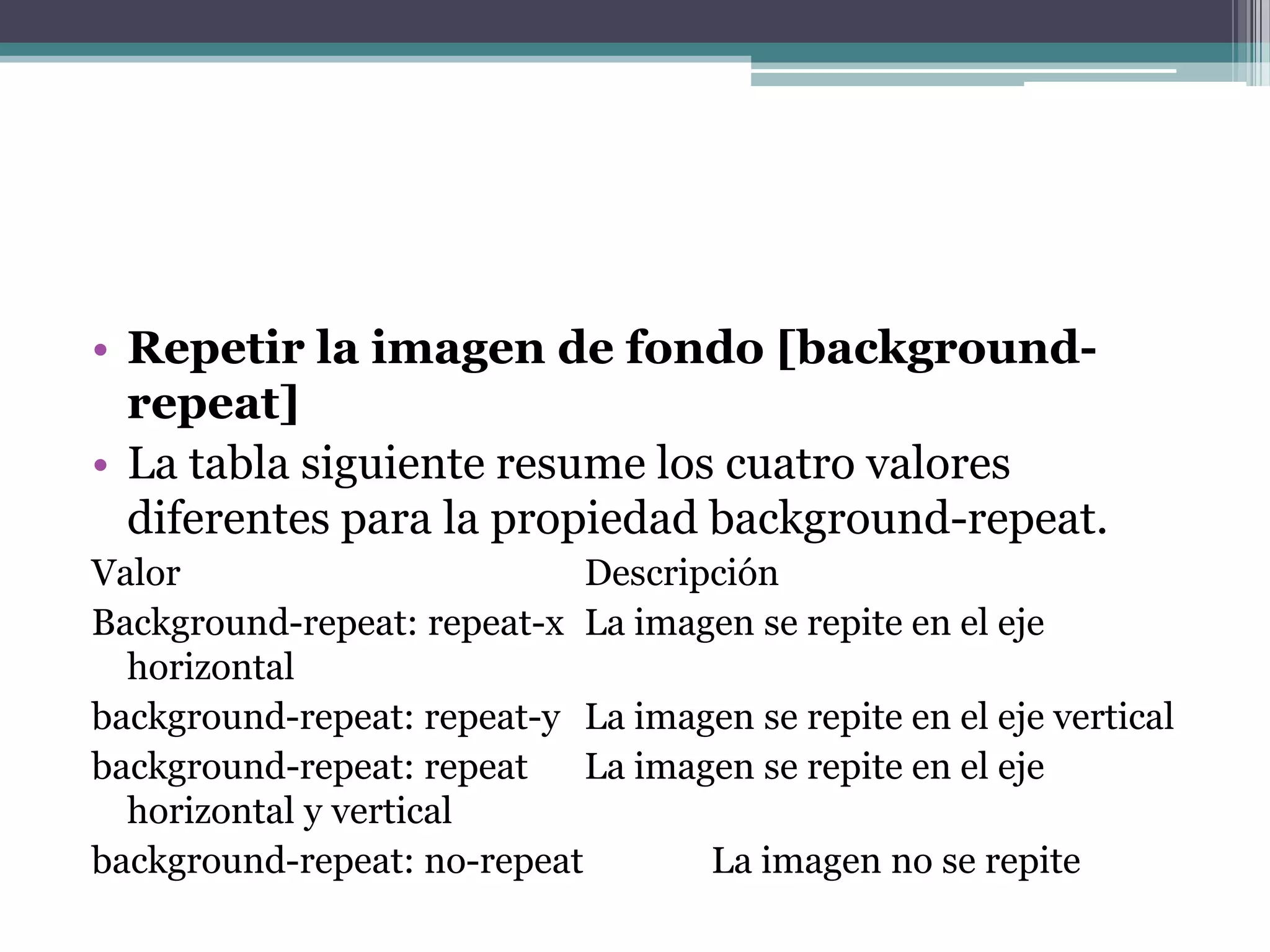 Repetir la imagen de fondo [background-repeat]La tabla siguiente resume los cuatro valores diferentes para la propiedad background-repeat.Valor  				Descripción  	Background-repeat: repeat-x 	La imagen se repite en el eje horizontal background-repeat: repeat-y 	La imagen se repite en el eje vertical background-repeat: repeat 	La imagen se repite en el eje horizontal y vertical 	background-repeat: no-repeat 	La imagen no se repite 	