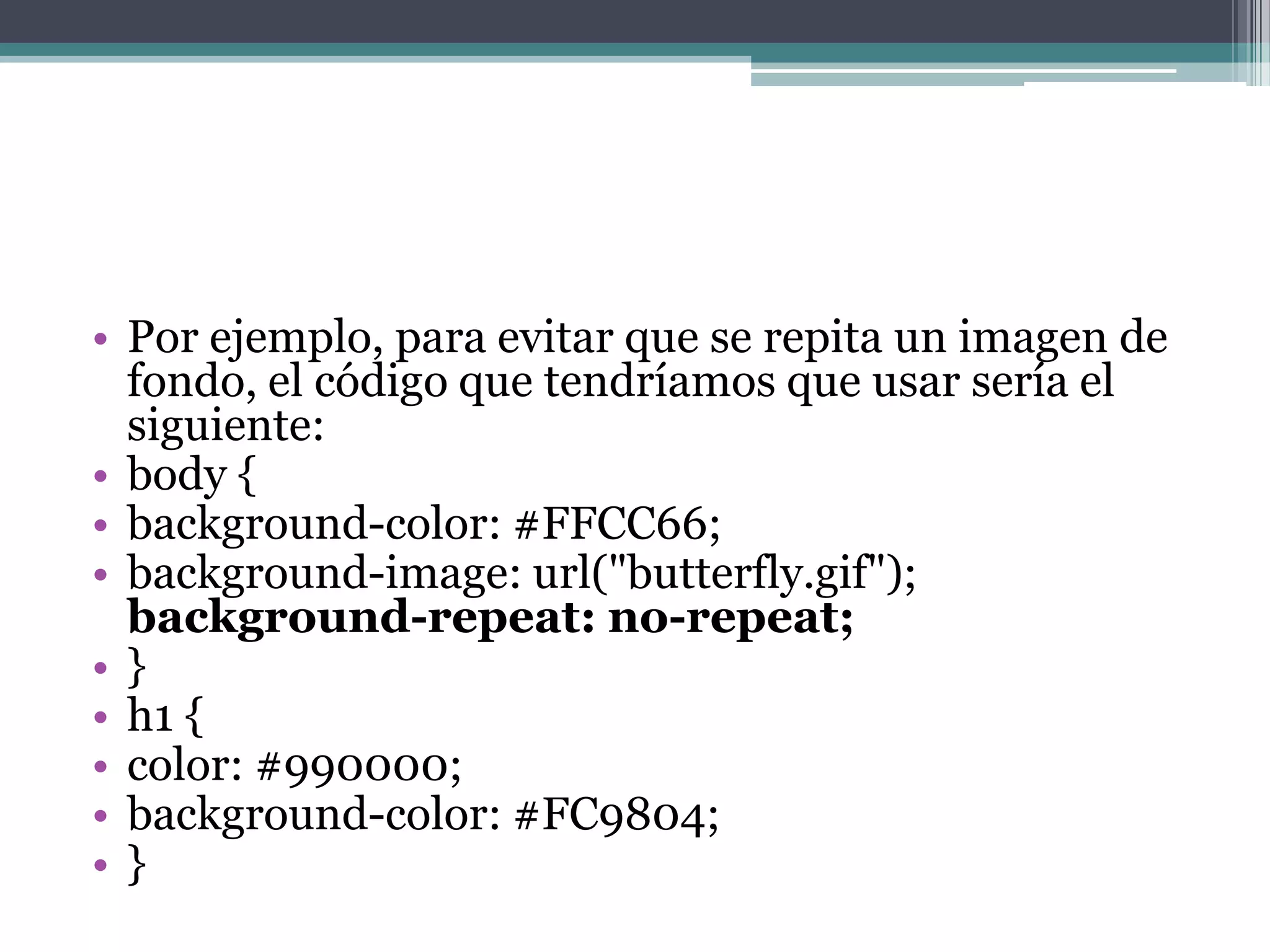 Por ejemplo, para evitar que se repita un imagen de fondo, el código que tendríamos que usar sería el siguiente:body { background-color: #FFCC66; background-image: url("butterfly.gif"); background-repeat: no-repeat;} h1 { color: #990000; background-color: #FC9804; } 