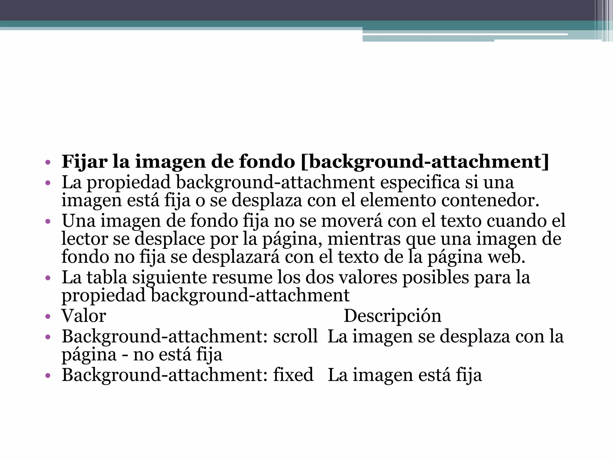 Fijar la imagen de fondo [background-attachment]La propiedad background-attachment especifica si una imagen está fija o se desplaza con el elemento contenedor.Una imagen de fondo fija no se moverá con el texto cuando el lector se desplace por la página, mientras que una imagen de fondo no fija se desplazará con el texto de la página web.La tabla siguiente resume los dos valores posibles para la propiedad background-attachmentValor 				DescripciónBackground-attachment: scroll  La imagen se desplaza con la página - no está fija Background-attachment: fixed   La imagen está fija