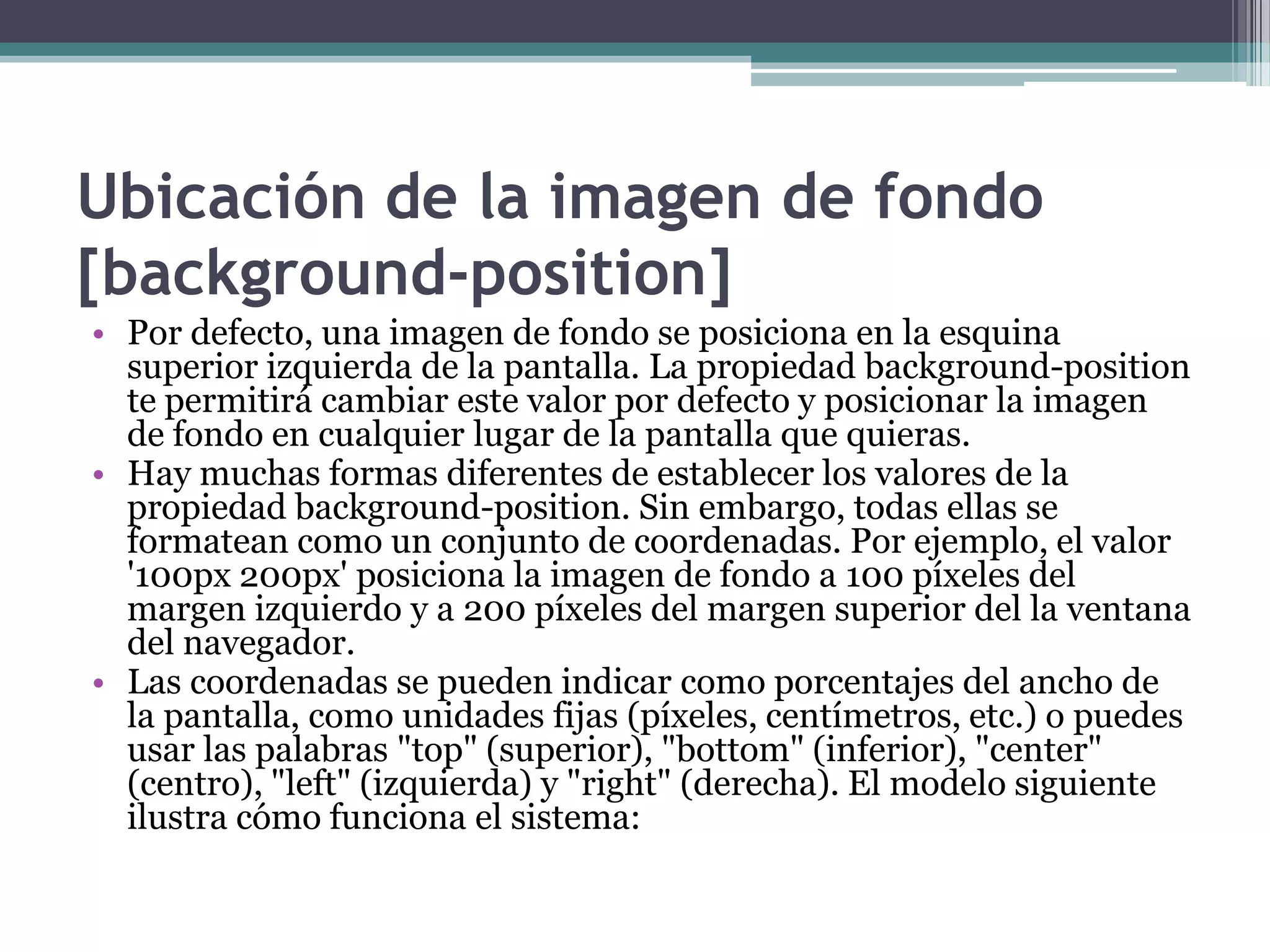 Ubicación de la imagen de fondo [background-position]Por defecto, una imagen de fondo se posiciona en la esquina superior izquierda de la pantalla. La propiedad background-position te permitirá cambiar este valor por defecto y posicionar la imagen de fondo en cualquier lugar de la pantalla que quieras.Hay muchas formas diferentes de establecer los valores de la propiedad background-position. Sin embargo, todas ellas se formatean como un conjunto de coordenadas. Por ejemplo, el valor '100px 200px' posiciona la imagen de fondo a 100 píxeles del margen izquierdo y a 200 píxeles del margen superior del la ventana del navegador.Las coordenadas se pueden indicar como porcentajes del ancho de la pantalla, como unidades fijas (píxeles, centímetros, etc.) o puedes usar las palabras "top" (superior), "bottom" (inferior), "center" (centro), "left" (izquierda) y "right" (derecha). El modelo siguiente ilustra cómo funciona el sistema: