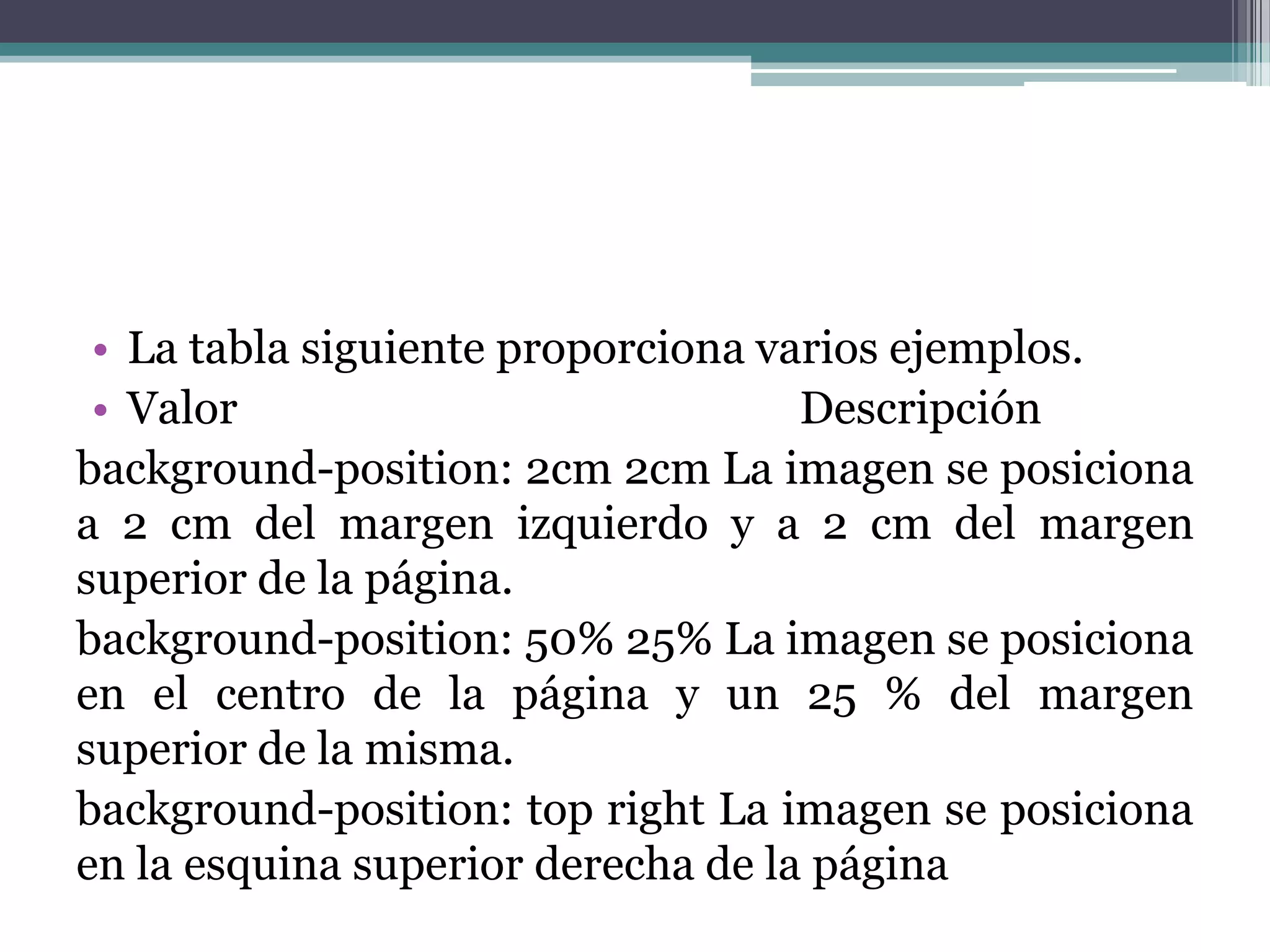 La tabla siguiente proporciona varios ejemplos.Valor      				        Descripciónbackground-position: 2cm 2cm La imagen se posiciona a 2 cm del margen izquierdo y a 2 cm del margen superior de la página. background-position: 50% 25% La imagen se posiciona en el centro de la página y un 25 % del margen superior de la misma.background-position: top right La imagen se posiciona en la esquina superior derecha de la página