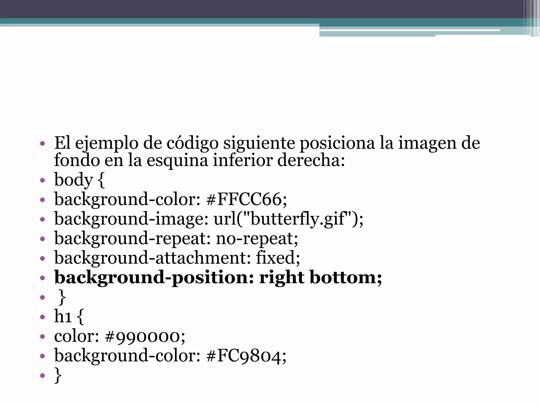 El ejemplo de código siguiente posiciona la imagen de fondo en la esquina inferior derecha:body { background-color: #FFCC66; background-image: url("butterfly.gif"); background-repeat: no-repeat; background-attachment: fixed; background-position: rightbottom; } h1 { color: #990000; background-color: #FC9804; } 