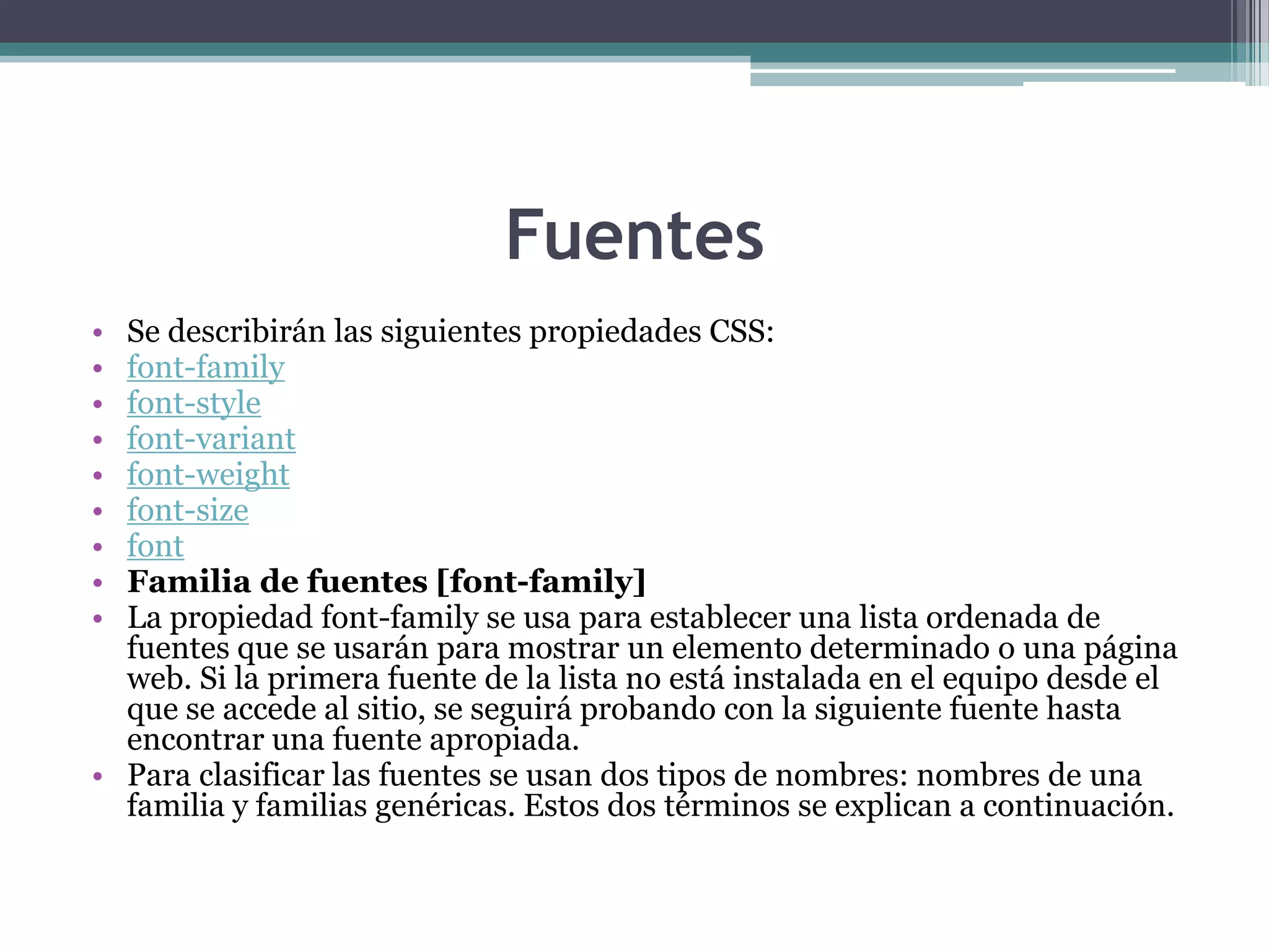 FuentesSe describirán las siguientes propiedades CSS:font-familyfont-stylefont-variantfont-weightfont-sizefontFamilia de fuentes [font-family]La propiedad font-family se usa para establecer una lista ordenada de fuentes que se usarán para mostrar un elemento determinado o una página web. Si la primera fuente de la lista no está instalada en el equipo desde el que se accede al sitio, se seguirá probando con la siguiente fuente hasta encontrar una fuente apropiada.Para clasificar las fuentes se usan dos tipos de nombres: nombres de una familia y familias genéricas. Estos dos términos se explican a continuación.