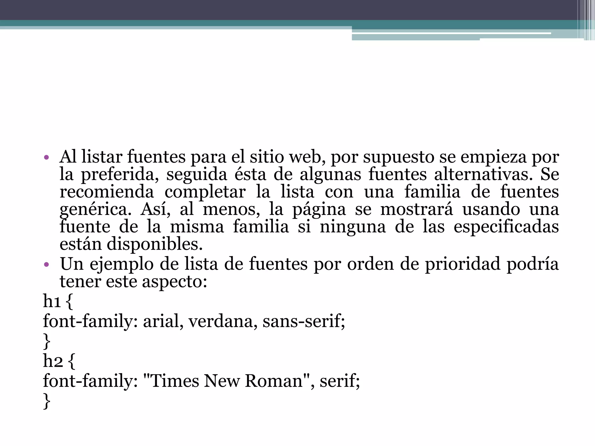Al listar fuentes para el sitio web, por supuesto se empieza por la preferida, seguida ésta de algunas fuentes alternativas. Se recomienda completar la lista con una familia de fuentes genérica. Así, al menos, la página se mostrará usando una fuente de la misma familia si ninguna de las especificadas están disponibles.Un ejemplo de lista de fuentes por orden de prioridad podría tener este aspecto:h1 {font-family: arial, verdana, sans-serif;} h2 {font-family: "Times New Roman", serif;} 