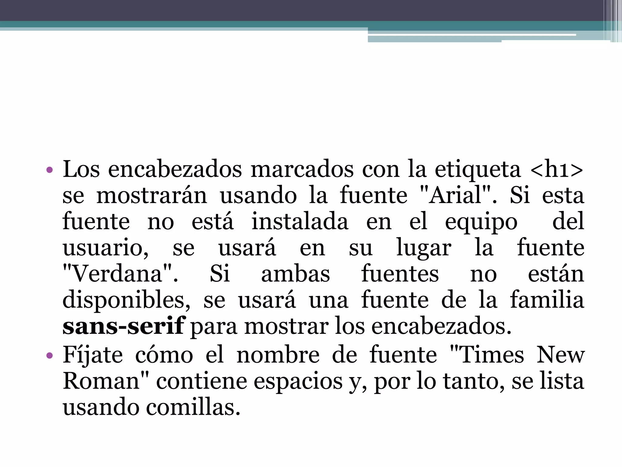 Los encabezados marcados con la etiqueta <h1> se mostrarán usando la fuente "Arial". Si esta fuente no está instalada en el equipo  del usuario, se usará en su lugar la fuente "Verdana". Si ambas fuentes no están disponibles, se usará una fuente de la familia sans-serif para mostrar los encabezados.Fíjate cómo el nombre de fuente "Times New Roman" contiene espacios y, por lo tanto, se lista usando comillas.