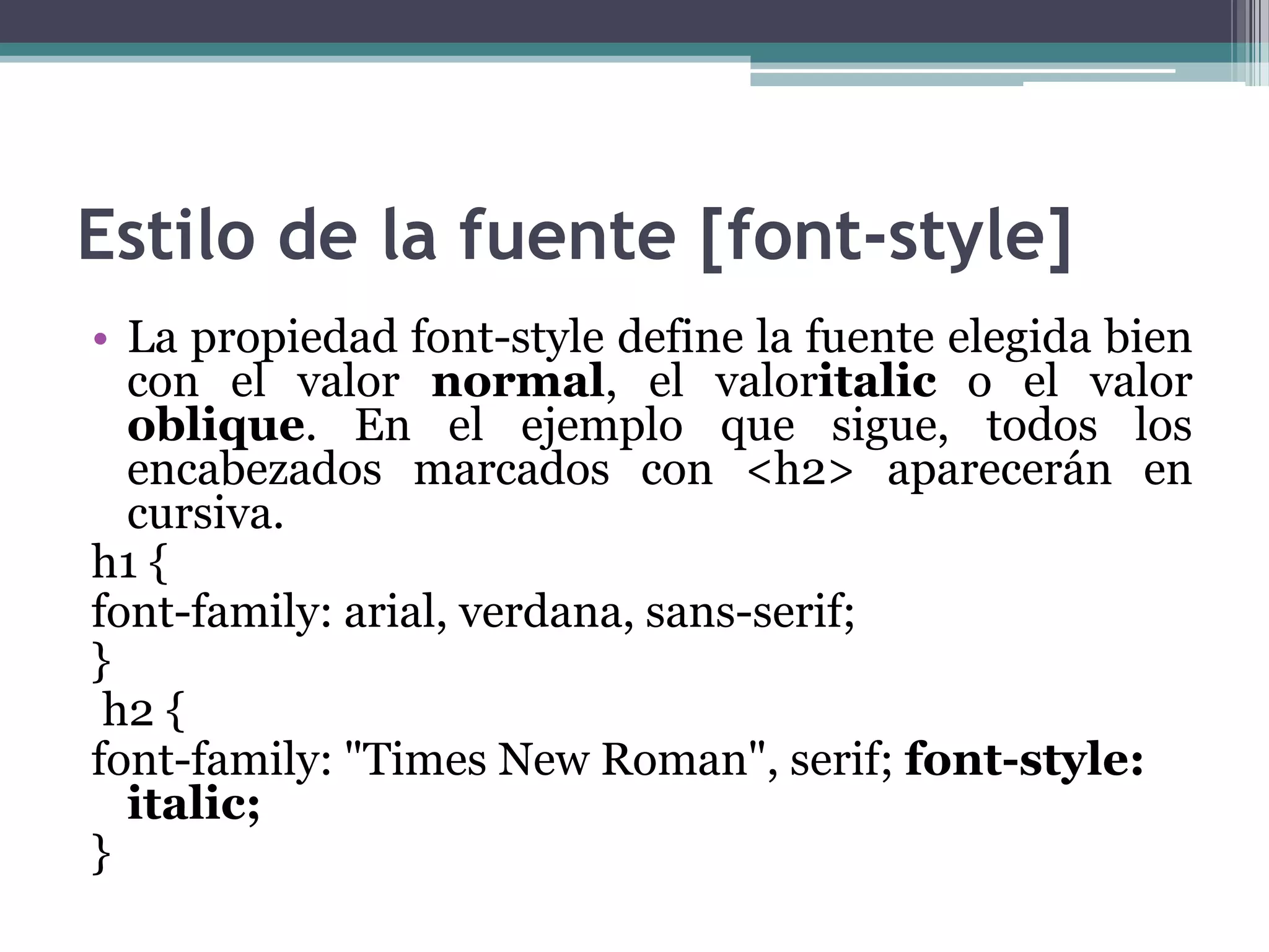 Estilo de la fuente [font-style]La propiedad font-style define la fuente elegida bien con el valor normal, el valoritalic o el valor oblique. En el ejemplo que sigue, todos los encabezados marcados con <h2> aparecerán en cursiva.h1 {font-family: arial, verdana, sans-serif;}h2 {font-family: "Times New Roman", serif; font-style: italic;} 