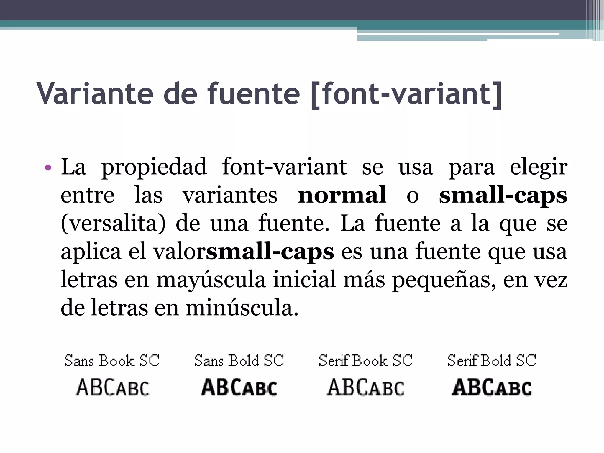 Variante de fuente [font-variant]La propiedad font-variant se usa para elegir entre las variantes normal o small-caps (versalita) de una fuente. La fuente a la que se aplica el valorsmall-caps es una fuente que usa letras en mayúscula inicial más pequeñas, en vez de letras en minúscula. 