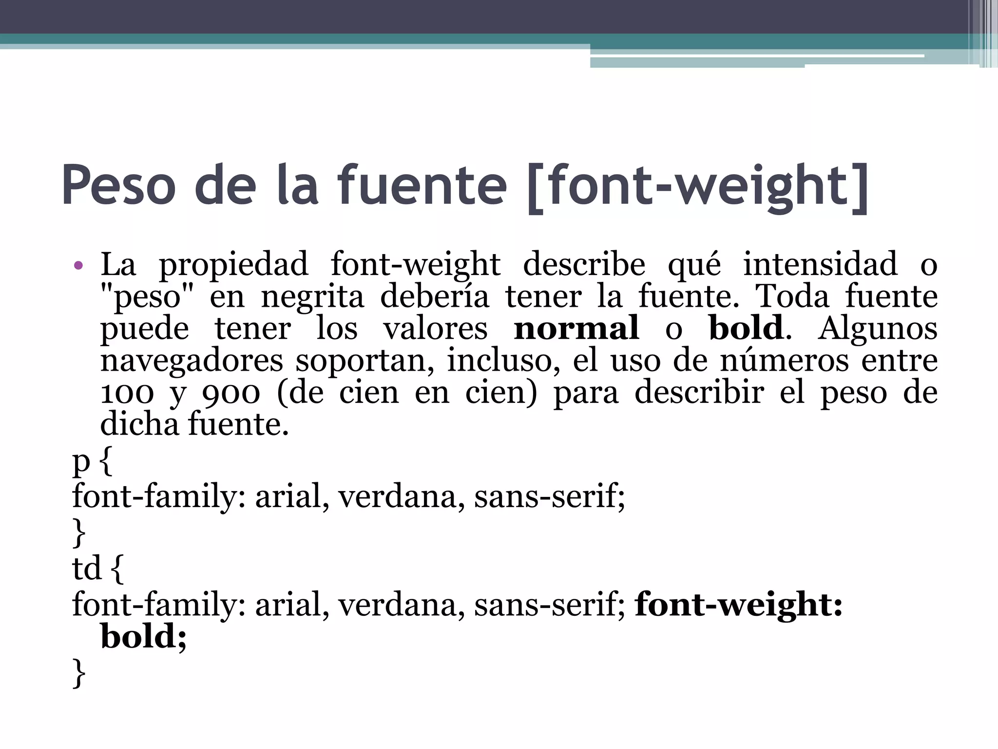 Peso de la fuente [font-weight]La propiedad font-weight describe qué intensidad o "peso" en negrita debería tener la fuente. Toda fuente puede tener los valores normal o bold. Algunos navegadores soportan, incluso, el uso de números entre 100 y 900 (de cien en cien) para describir el peso de dicha fuente.p {font-family: arial, verdana, sans-serif;} td {font-family: arial, verdana, sans-serif; font-weight: bold;} 