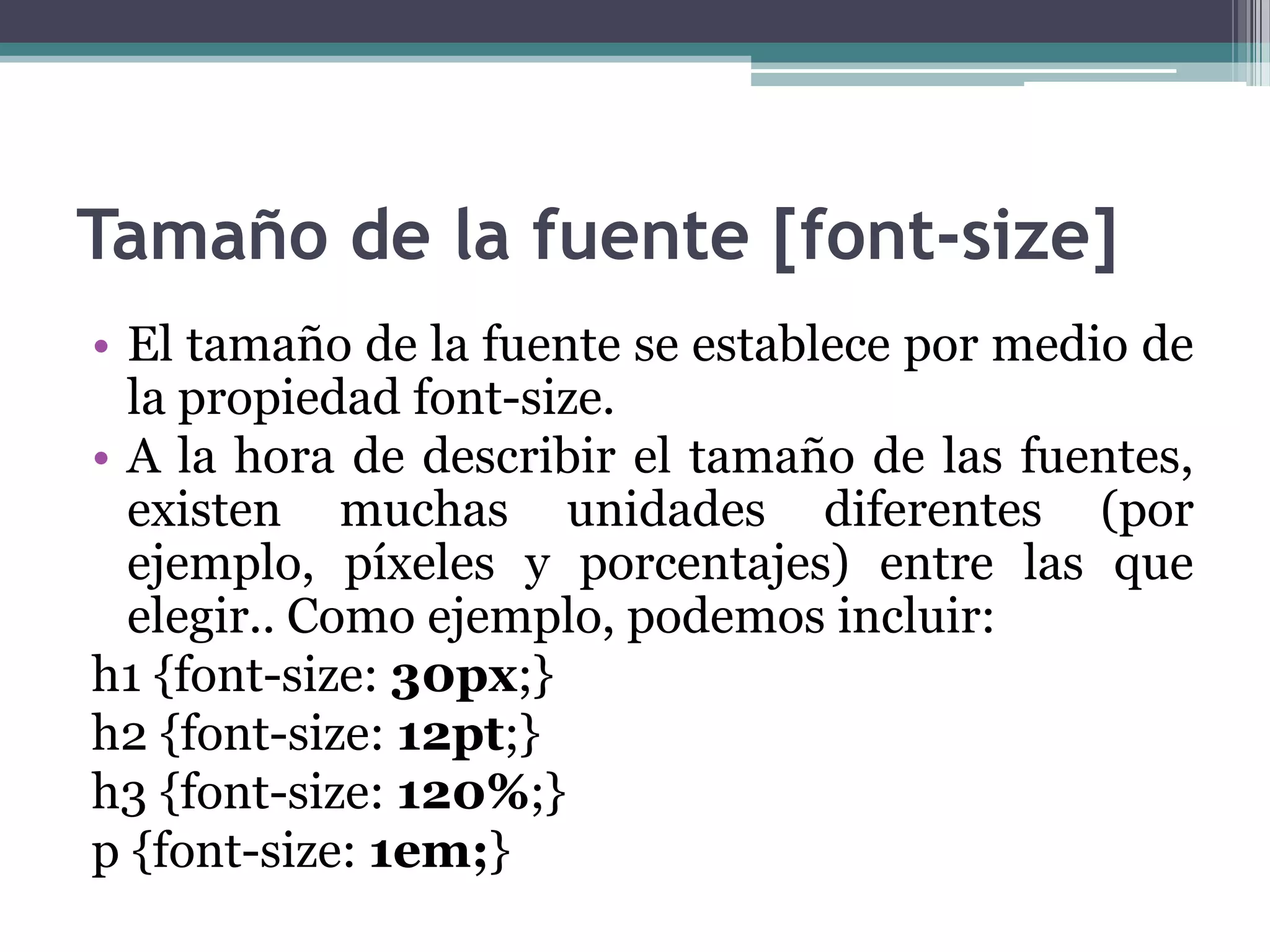 Tamaño de la fuente [font-size]El tamaño de la fuente se establece por medio de la propiedad font-size.A la hora de describir el tamaño de las fuentes, existen muchas unidades diferentes (por ejemplo, píxeles y porcentajes) entre las que elegir.. Como ejemplo, podemos incluir:h1 {font-size: 30px;} h2 {font-size: 12pt;} h3 {font-size: 120%;} p {font-size: 1em;} 