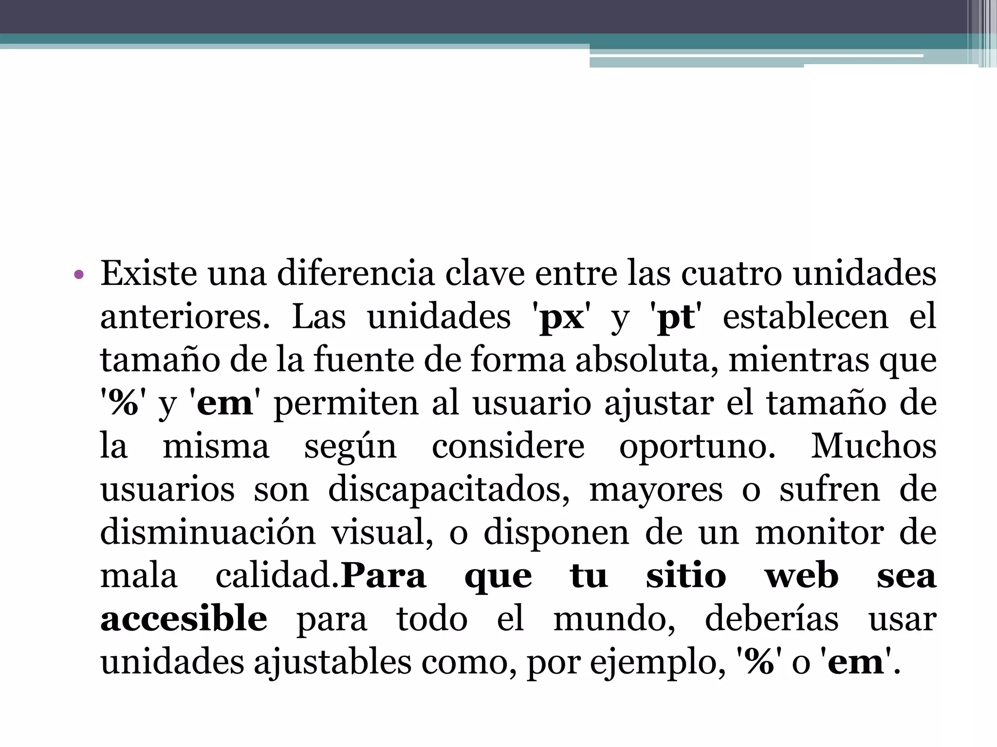 Existe una diferencia clave entre las cuatro unidades anteriores. Las unidades 'px' y 'pt' establecen el tamaño de la fuente de forma absoluta, mientras que '%' y 'em' permiten al usuario ajustar el tamaño de la misma según considere oportuno. Muchos usuarios son discapacitados, mayores o sufren de disminuación visual, o disponen de un monitor de mala calidad.Para que tu sitio web sea accesible para todo el mundo, deberías usar unidades ajustables como, por ejemplo, '%' o 'em'.