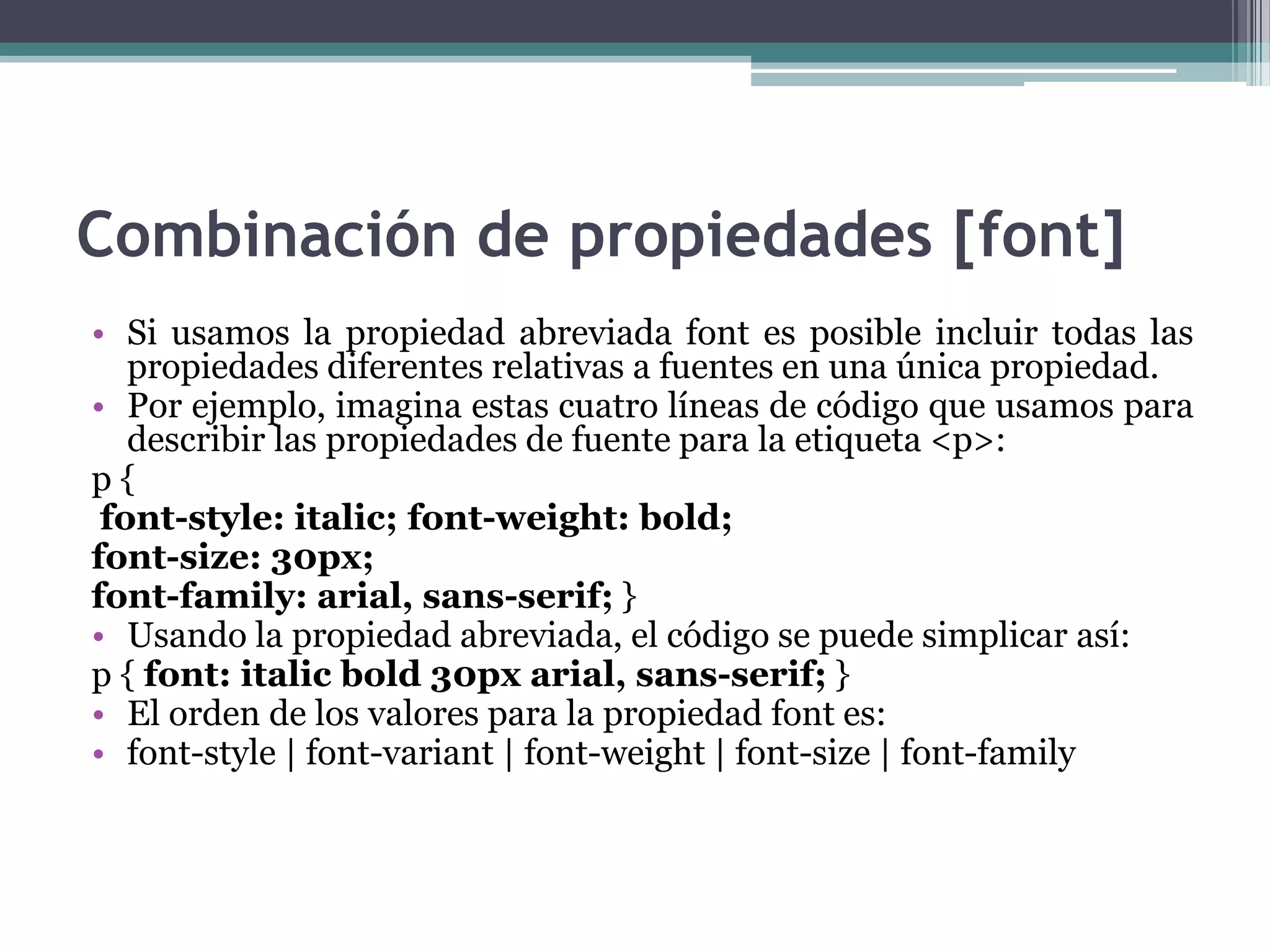 Combinación de propiedades [font]Si usamos la propiedad abreviada font es posible incluir todas las propiedades diferentes relativas a fuentes en una única propiedad.Por ejemplo, imagina estas cuatro líneas de código que usamos para describir las propiedades de fuente para la etiqueta <p>:p {font-style: italic; font-weight: bold; font-size: 30px; font-family: arial, sans-serif; } Usando la propiedad abreviada, el código se puede simplicar así:p { font: italicbold 30px arial, sans-serif; } El orden de los valores para la propiedad font es:font-style | font-variant | font-weight | font-size | font-family