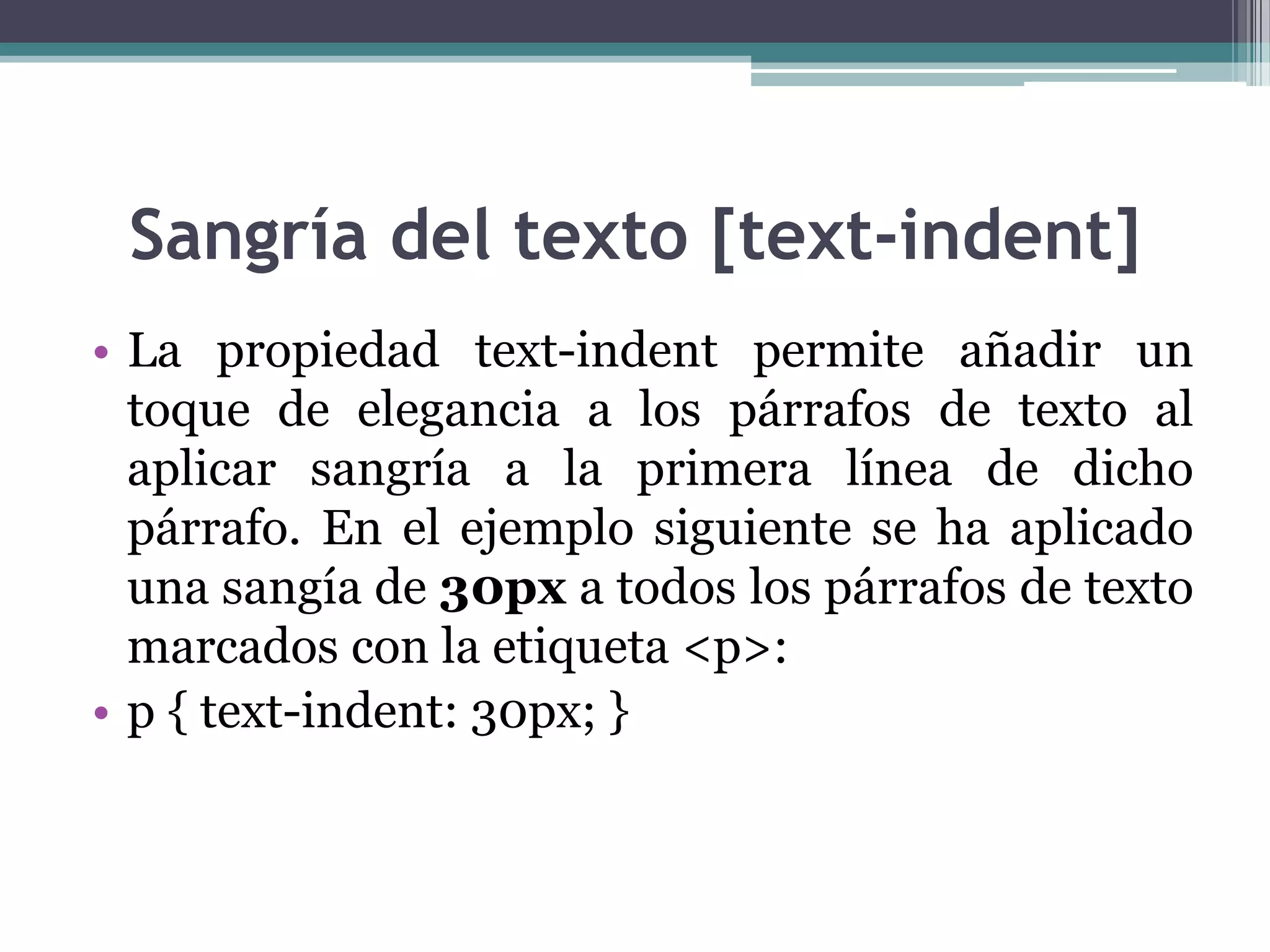 Sangría del texto [text-indent]La propiedad text-indent permite añadir un toque de elegancia a los párrafos de texto al aplicar sangría a la primera línea de dicho párrafo. En el ejemplo siguiente se ha aplicado una sangía de 30px a todos los párrafos de texto marcados con la etiqueta <p>:p { text-indent: 30px; } 