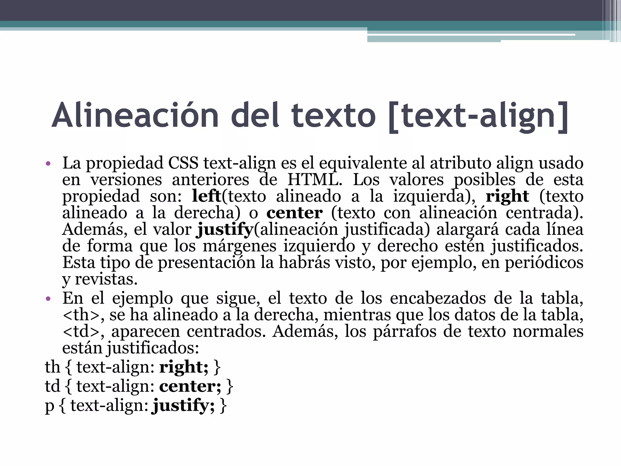 Alineación del texto [text-align]La propiedad CSS text-align es el equivalente al atributo align usado en versiones anteriores de HTML. Los valores posibles de esta propiedad son: left(texto alineado a la izquierda), right (texto alineado a la derecha) o center (texto con alineación centrada). Además, el valor justify(alineación justificada) alargará cada línea de forma que los márgenes izquierdo y derecho estén justificados. Esta tipo de presentación la habrás visto, por ejemplo, en periódicos y revistas.En el ejemplo que sigue, el texto de los encabezados de la tabla, <th>, se ha alineado a la derecha, mientras que los datos de la tabla, <td>, aparecen centrados. Además, los párrafos de texto normales están justificados:th { text-align: right; } td{ text-align: center; } p { text-align: justify; } 