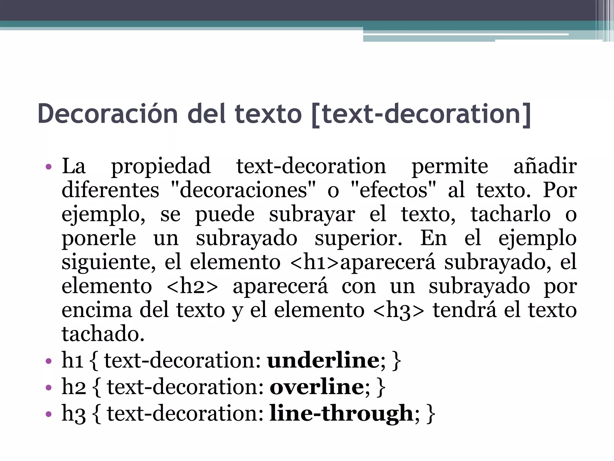 Decoración del texto [text-decoration]La propiedad text-decoration permite añadir diferentes "decoraciones" o "efectos" al texto. Por ejemplo, se puede subrayar el texto, tacharlo o ponerle un subrayado superior. En el ejemplo siguiente, el elemento <h1>aparecerá subrayado, el elemento <h2> aparecerá con un subrayado por encima del texto y el elemento <h3> tendrá el texto tachado.h1 { text-decoration: underline; } h2 { text-decoration: overline; } h3 { text-decoration: line-through; } 