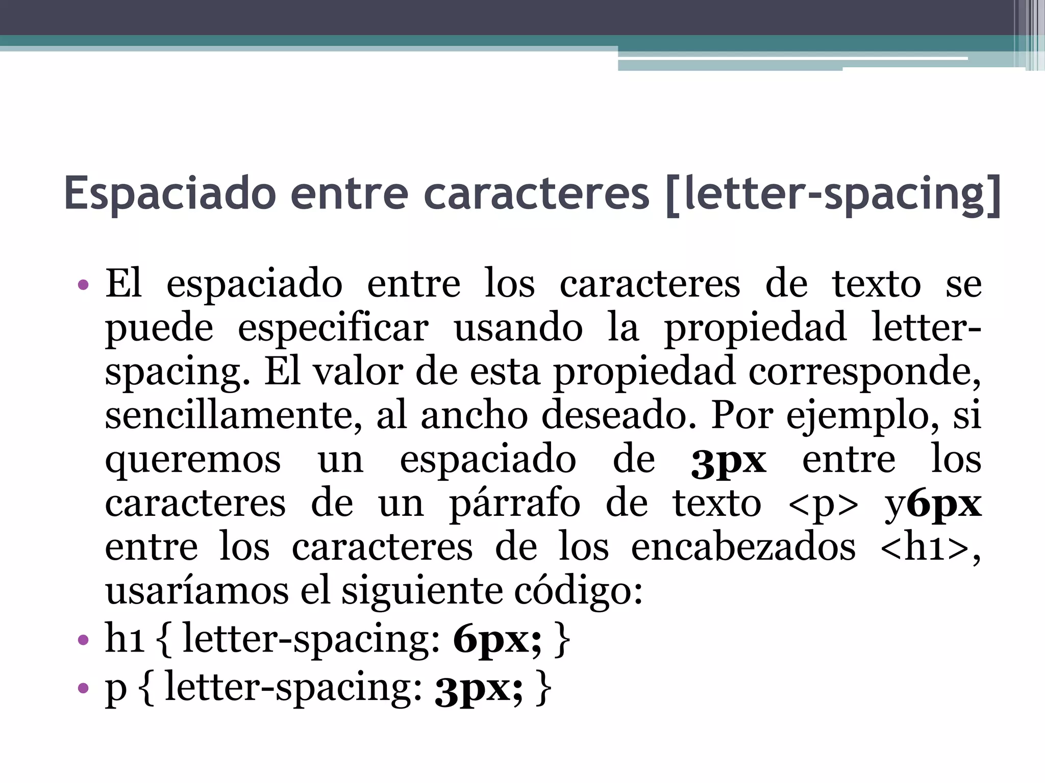 Espaciado entre caracteres [letter-spacing]El espaciado entre los caracteres de texto se puede especificar usando la propiedad letter-spacing. El valor de esta propiedad corresponde, sencillamente, al ancho deseado. Por ejemplo, si queremos un espaciado de 3px entre los caracteres de un párrafo de texto <p> y6px entre los caracteres de los encabezados <h1>, usaríamos el siguiente código:h1 { letter-spacing: 6px; } p { letter-spacing: 3px; } 