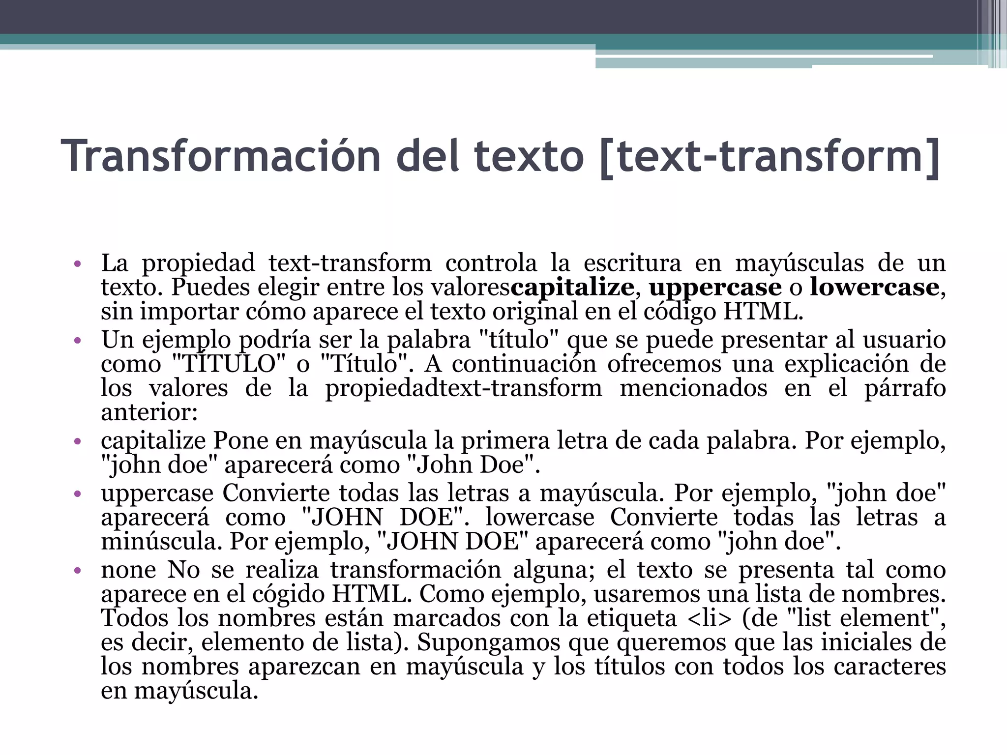 Transformación del texto [text-transform]La propiedad text-transform controla la escritura en mayúsculas de un texto. Puedes elegir entre los valorescapitalize, uppercaseo lowercase, sin importar cómo aparece el texto original en el código HTML.Un ejemplo podría ser la palabra "título" que se puede presentar al usuario como "TÍTULO" o "Título". A continuación ofrecemos una explicación de los valores de la propiedadtext-transform mencionados en el párrafo anterior:capitalize Pone en mayúscula la primera letra de cada palabra. Por ejemplo, "johndoe" aparecerá como "John Doe". uppercaseConvierte todas las letras a mayúscula. Por ejemplo, "johndoe" aparecerá como "JOHN DOE". lowercase Convierte todas las letras a minúscula. Por ejemplo, "JOHN DOE" aparecerá como "johndoe". noneNo se realiza transformación alguna; el texto se presenta tal como aparece en el cógido HTML. Como ejemplo, usaremos una lista de nombres. Todos los nombres están marcados con la etiqueta <li> (de "listelement", es decir, elemento de lista). Supongamos que queremos que las iniciales de los nombres aparezcan en mayúscula y los títulos con todos los caracteres en mayúscula.