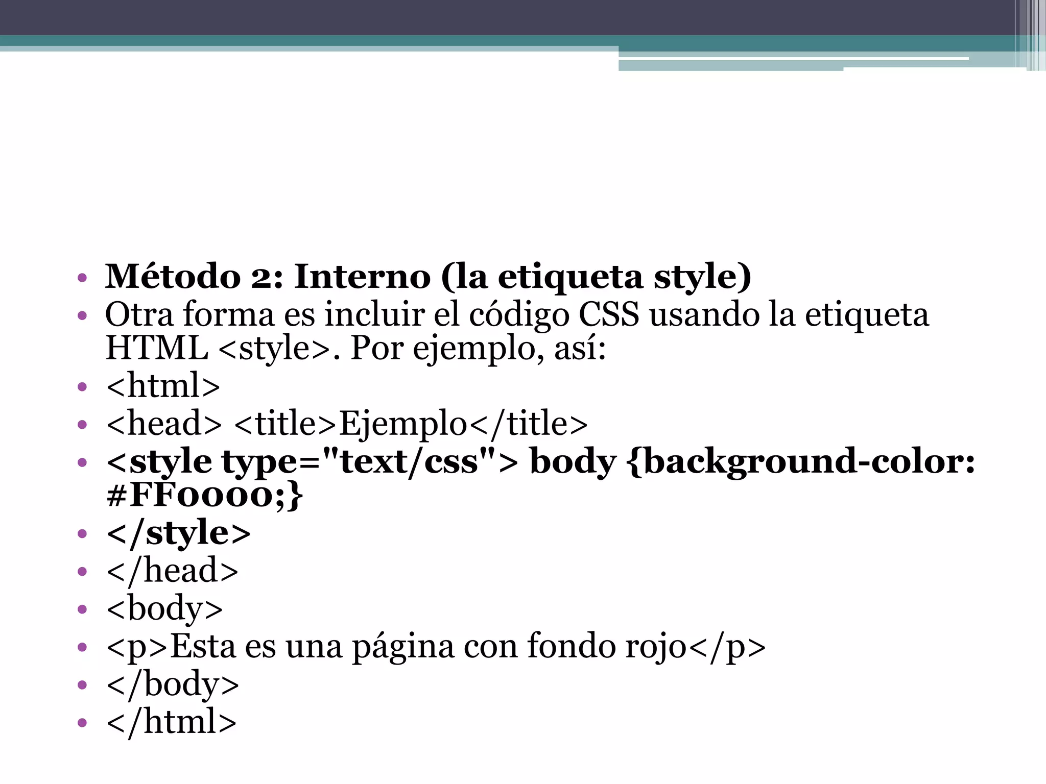 Método 2: Interno (la etiqueta style)Otra forma es incluir el código CSS usando la etiqueta HTML <style>. Por ejemplo, así:<html> <head> <title>Ejemplo</title> <styletype="text/css">body {background-color: #FF0000;}</style></head> <body> <p>Esta es una página con fondo rojo</p> </body> </html> 