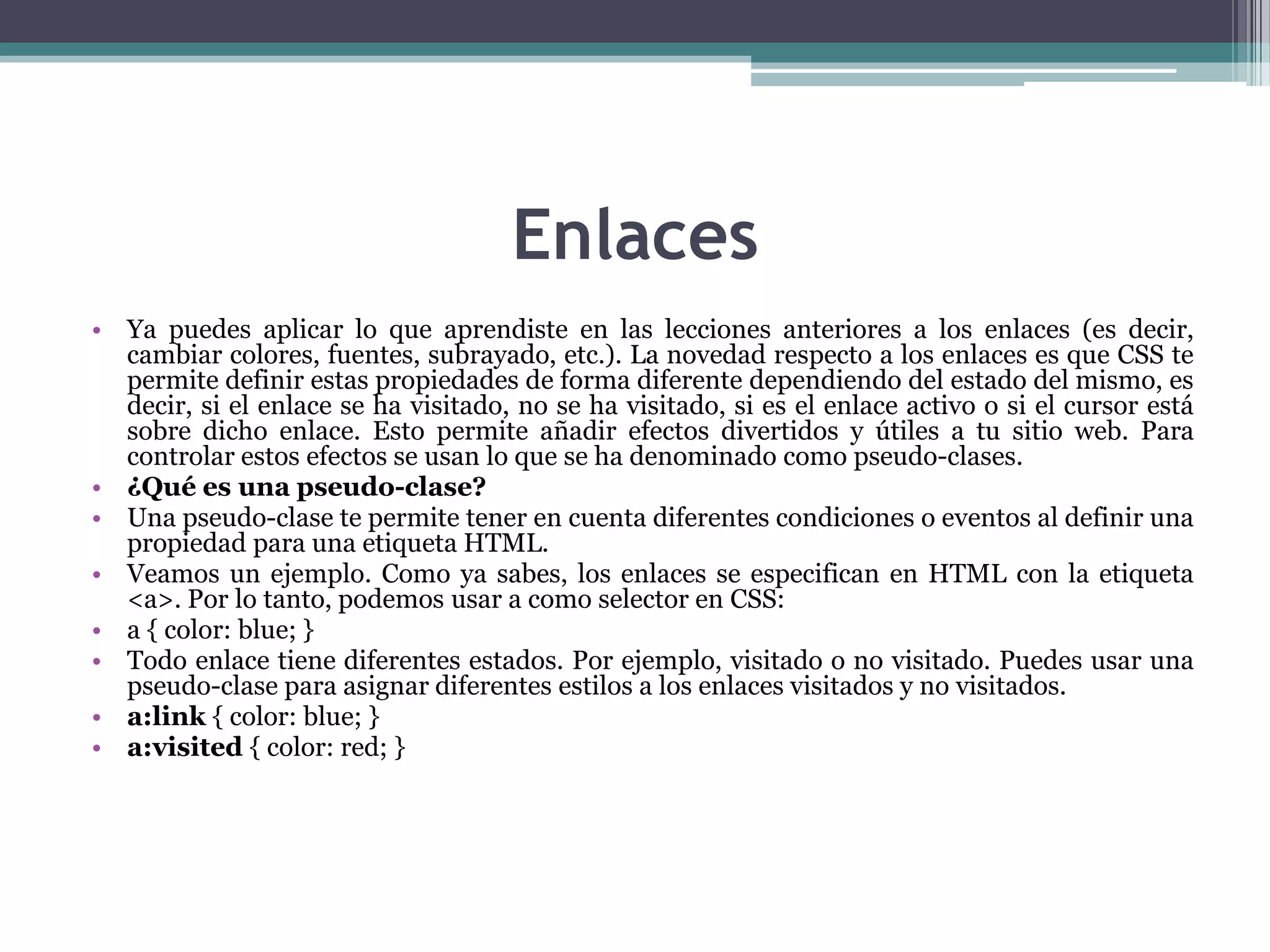 EnlacesYa puedes aplicar lo que aprendiste en las lecciones anteriores a los enlaces (es decir, cambiar colores, fuentes, subrayado, etc.). La novedad respecto a los enlaces es que CSS te permite definir estas propiedades de forma diferente dependiendo del estado del mismo, es decir, si el enlace se ha visitado, no se ha visitado, si es el enlace activo o si el cursor está sobre dicho enlace. Esto permite añadir efectos divertidos y útiles a tu sitio web. Para controlar estos efectos se usan lo que se ha denominado como pseudo-clases.¿Qué es una pseudo-clase?Una pseudo-clase te permite tener en cuenta diferentes condiciones o eventos al definir una propiedad para una etiqueta HTML.Veamos un ejemplo. Como ya sabes, los enlaces se especifican en HTML con la etiqueta <a>. Por lo tanto, podemos usar a como selector en CSS:a { color: blue; } Todo enlace tiene diferentes estados. Por ejemplo, visitado o no visitado. Puedes usar una pseudo-clase para asignar diferentes estilos a los enlaces visitados y no visitados.a:link { color: blue; } a:visited{ color: red; } 