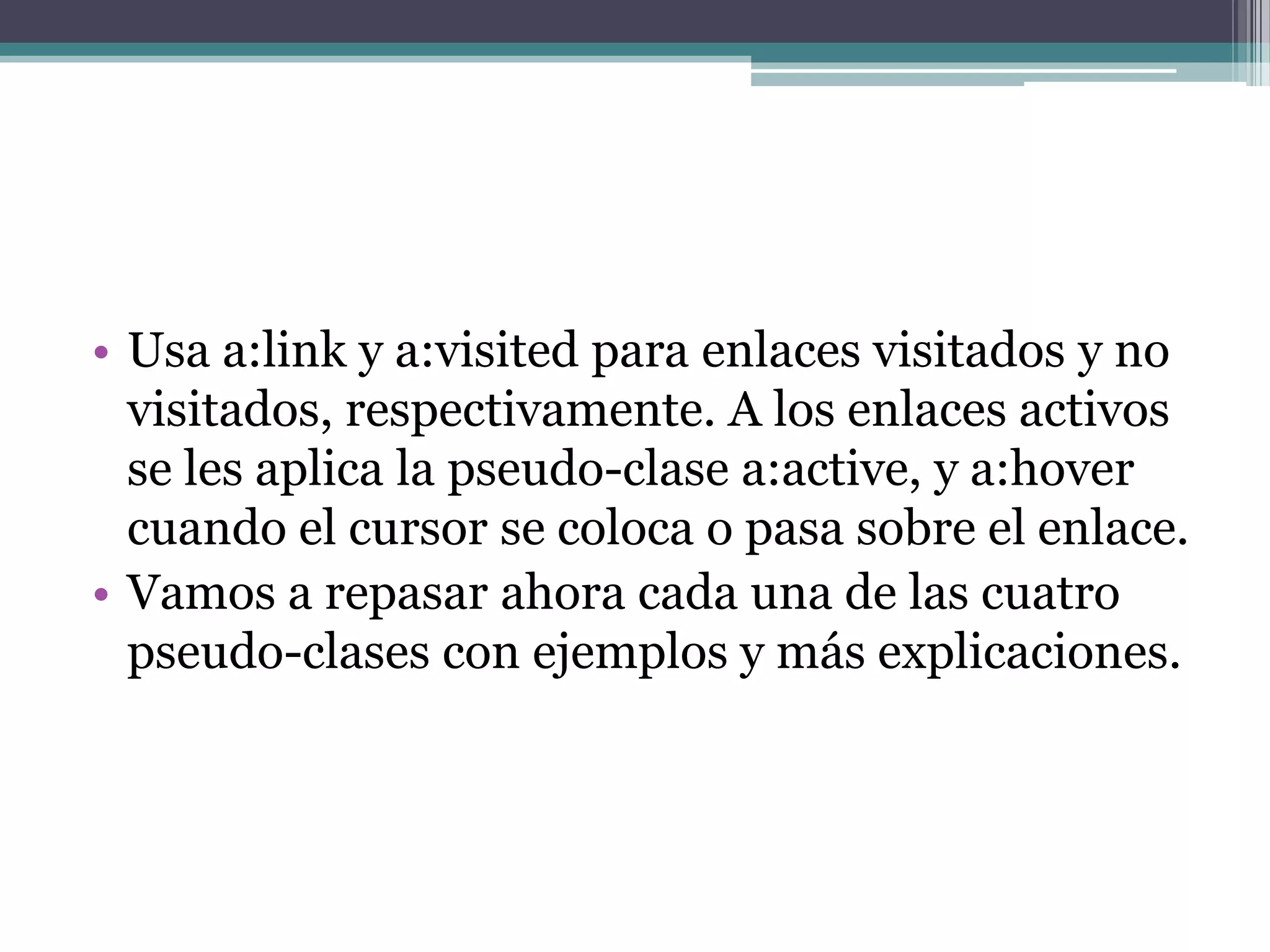 Usa a:link y a:visited para enlaces visitados y no visitados, respectivamente. A los enlaces activos se les aplica la pseudo-clase a:active, y a:hover cuando el cursor se coloca o pasa sobre el enlace.Vamos a repasar ahora cada una de las cuatro pseudo-clases con ejemplos y más explicaciones.