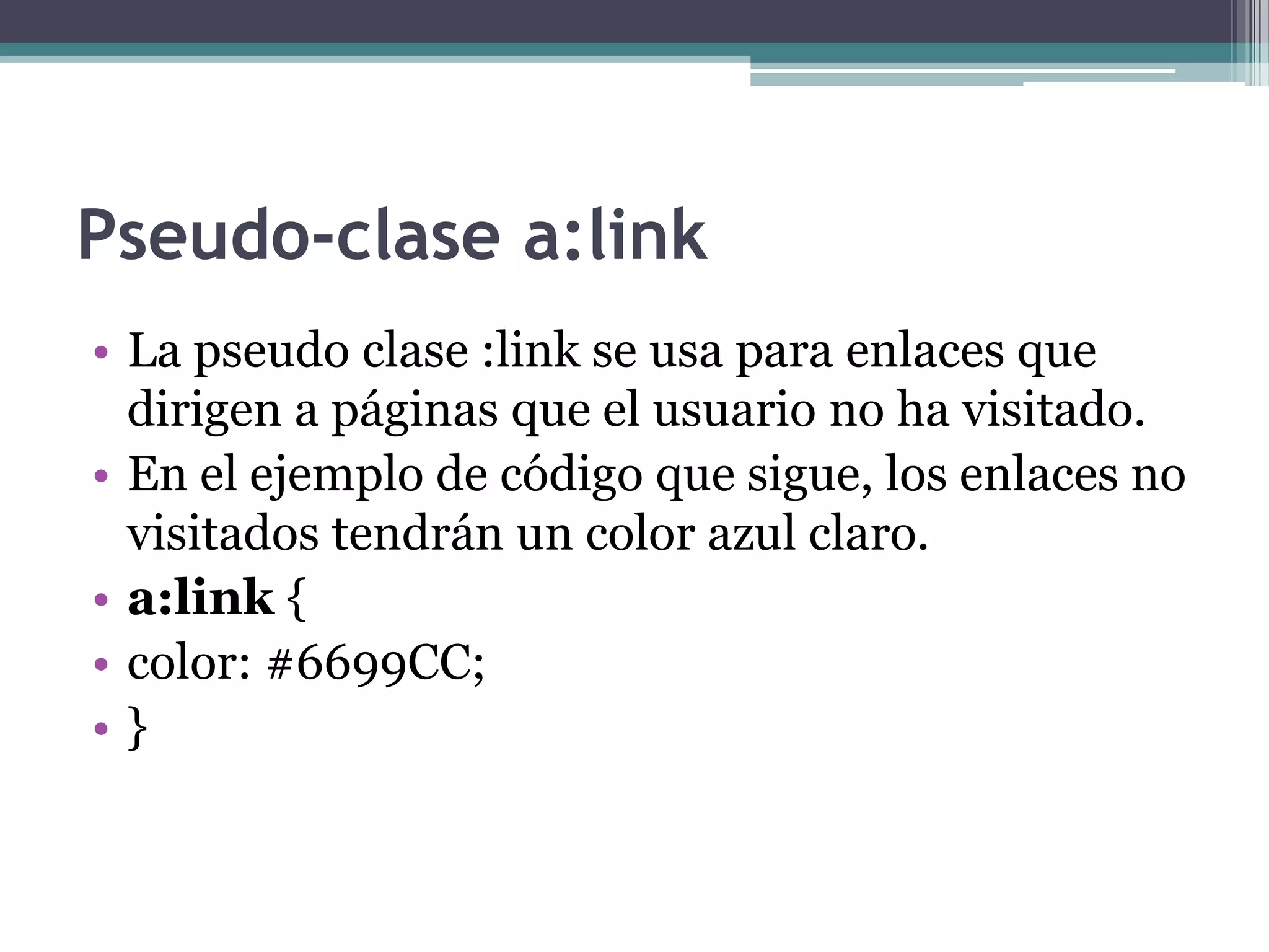 Pseudo-clase a:linkLa pseudo clase :link se usa para enlaces que dirigen a páginas que el usuario no ha visitado.En el ejemplo de código que sigue, los enlaces no visitados tendrán un color azul claro.a:link { color: #6699CC; } 