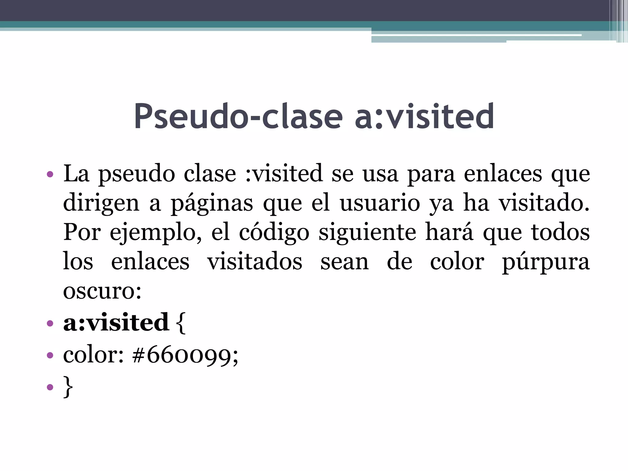 Pseudo-clase a:visitedLa pseudo clase :visited se usa para enlaces que dirigen a páginas que el usuario ya ha visitado. Por ejemplo, el código siguiente hará que todos los enlaces visitados sean de color púrpura oscuro:a:visited { color: #660099; } 